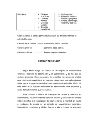 Sociología  Ciencias
filosóficas
 Ciencias
morales
 Ciencias
sociales
 Ciencias
metafísicas
 Lógica y ética
 Economía, derecho,
historia y geografía
 Política, cosmología,
racional y teodicea
Clasificación de la ciencia por Aristóteles según las diferentes formas de
actividad humana:
Ciencias especulativas Matemáticas, físicas, filosofía.
Ciencias prácticas Economía, ética, política.
Ciencias poéticas Retorica, poética, dialéctica.
CIENCIA Y TECNOLOGIA
Según Mario Bunge. “La ciencia es un conjunto de conocimientos
obtenidos mediante la observación y el razonamiento, y de los que se
deducen principios y leyes generales. En su sentido más amplio se emplea
para referirse al conocimiento en cualquier campo, pero que suele aplicarse
sobre todo a la organización del proceso experimental verificable”. Dicho de
este modo es el conjunto coordinado de explicaciones sobre el porqué y
causa de los fenómenos que observamos.
Para construir la ciencia se investigan las causas y determina su
ordenamiento, se puede entender cómo un proceso y aplicación del llamado
método científico a la investigación de algún sector de la realidad. En cuanto
a resultados, la ciencia es un conjunto de conocimientos; racionales,
sistemáticos, controlados y falibles. Gracias a ella el hombre ha alcanzado
 