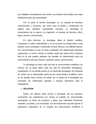 una detallada reconstrucción del mundo a su manera más amplia y de mejor
satisfacción para sus necesidades
Por su parte el termino tecnología, es un conjunto de técnicas,
conocimientos y procesos, que sirven para el diseño y construcción de
objetos para satisfacer necesidades humanas. La tecnología es
consecuencia de la ciencia y la ingeniería, un proceso de técnicas, oficio,
logos, ciencia y conocimiento.
En otros términos, La tecnología utiliza el método científico,
comprende un saber sistematizado y en su accionar se maneja tanto a nivel
práctico como conceptual. Comprende el hacer técnico y su reflexión teórica.
Los conocimientos en que se basa constituyen una determinada estructura
cognoscitiva, un marco mental, un estudio social que actúa como un terreno
fértil en el que pueden plantarse las semillas de determinados tipos de
conocimientos para que crezcan y generen nuevos conocimientos.
La tecnología se basa cada día más en conocimientos científicos y la
ciencia, por su parte, utiliza cada vez más los desarrollos tecnológicos.
Actualmente, no es posible pensar en un desarrollo tecnológico de avanzada
sin contar con el inapreciable aporte de los conocimientos científicos, como
no es posible hacer ciencia sin contar con el apoyo de la tecnología que
suministra los sofisticados aparatos y equipos necesarios para la
investigación.
 RELACION:
Existe una relación entre ciencia y tecnología que es necesario
comprender así: entendemos por ciencia al conjunto de conocimientos
acumulados en forma de principios y leyes, que interpretan fenómenos
naturales y sociales, y por tecnología, con las limitaciones que ello supone, la
explicación sistemática de un conjunto de conocimientos científicos a
 