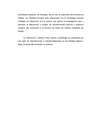 actividades practicas, sin embargo, hoy en día, la autonomía de la ciencia es
relativa. Su finalidad principal esta relacionada con la tecnología proceso
complejo de interacción con la ciencia que abarca la investigación pura y
aplicada, la elaboración y empleo de procedimientos teóricos o prácticos
dirigidos ala producción y el dominio de todos los medios materiales de
trabajo.
La interacción y relación entre ciencia y tecnología se caracteriza por
una serie de interrelaciones y retroalimentaciones en las distintas etapas y
fases de desarrollo formando un sistema.
 