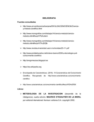 BIBLIOGRAFIA
Fuentes consultadas
 http://www.um.es/docencia/barzana/DIVULGACION/CIENCIA/Ciencia-
y-metodo-cientifico.html
 http://www.monografias.com/trabajos14/ciencia-metodo/ciencia-
metodo.shtml#ixzz4Y7bAJdem
 http://www.monografias.com/trabajos14/ciencia-metodo/ciencia-
metodo.shtml#ixzz4Y7XuDQIb
 http://www.revistauniversidad.uson.mx/revistas/25-11.pdf
 http://www.portaleducativo.net/octavo-basico/229/La-tecnologia-y-el-
conocimiento-cientifico
 http://amgomezcas.blogspot.es
 https://es.wikipedia.org
 Enciclopedia de Características. (2016). 10 Características del Conocimiento
Científico. Recuperado de: http://www.caracteristicas.co/conocimiento-
cientifico
 http://www.caracteristicas.co/conocimiento-cientifico/#ixzz4YDHcERlX
Libros:
 METODOLOGIA DE LA INVESTIGACION (desarrollo de la
inteligencia), cuarta edición, MAURICE EYSSAUTIER DE LA MORA,
por editorial international thomson editores S.A. copyright 2002.
 