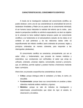 CARACTERISTICAS DEL CONOCIMIENTO CIENTIFICO
A través de la investigación realizada del conocimiento científico, se
puede destacar, como una de sus características la universalidad tal como lo
declaraban Aristóteles y Platón (no se puede dar un conocimiento individual);
él ser humano busca interpretar la realidad del entorno que lo rodea, pero
desde la perspectiva científica no admite la especulación, es decir es objetivo
(si lo universal no tiene realidad objetiva tampoco puede ver conocimiento
científico) y se fundamenta en el estructuralismo (estudio de los datos en el
contexto al cual pertenece y de las relaciones dadas entre sí)
específicamente del método científico (serie ordenada de procesas, reglas y
principios ordenadas de manera coherente, para responder a las
interrogantes planteadas).
El conocimiento científico se caracteriza, principalmente, por ser un
saber crítico y fundamentado, que procede de manera metódica y
sistemática; sus conclusiones son verificables; el saber que arroja es
unificado, ordenado, universal, objetivo, comunicable, racional y provisorio,
que, en definitiva, permite explicar y predecir hechos o fenómenos mediante
leyes o principios.
Ahora bien, se procede a especificar las características de este:
 Crítico: porque distingue entre lo verdadero y lo falso, lo cierto y lo
discutible.
 Fundamentado: porque basa sus conocimientos en pruebas y datos
obtenidos mediante análisis metódico y riguroso.
 Metódico: porque se vale de métodos de investigación y
determinados procedimientos que dotan de rigor el estudio, la
observación y el análisis.
 