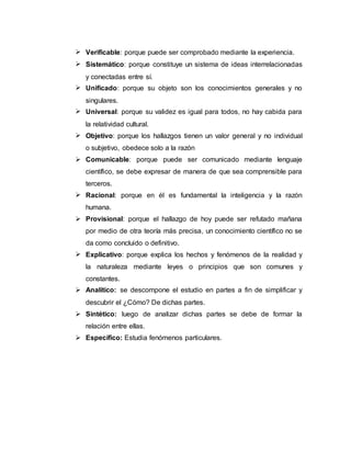  Verificable: porque puede ser comprobado mediante la experiencia.
 Sistemático: porque constituye un sistema de ideas interrelacionadas
y conectadas entre sí.
 Unificado: porque su objeto son los conocimientos generales y no
singulares.
 Universal: porque su validez es igual para todos, no hay cabida para
la relatividad cultural.
 Objetivo: porque los hallazgos tienen un valor general y no individual
o subjetivo, obedece solo a la razón
 Comunicable: porque puede ser comunicado mediante lenguaje
científico, se debe expresar de manera de que sea comprensible para
terceros.
 Racional: porque en él es fundamental la inteligencia y la razón
humana.
 Provisional: porque el hallazgo de hoy puede ser refutado mañana
por medio de otra teoría más precisa, un conocimiento científico no se
da como concluido o definitivo.
 Explicativo: porque explica los hechos y fenómenos de la realidad y
la naturaleza mediante leyes o principios que son comunes y
constantes.
 Analítico: se descompone el estudio en partes a fin de simplificar y
descubrir el ¿Cómo? De dichas partes.
 Sintético: luego de analizar dichas partes se debe de formar la
relación entre ellas.
 Específico: Estudia fenómenos particulares.
 