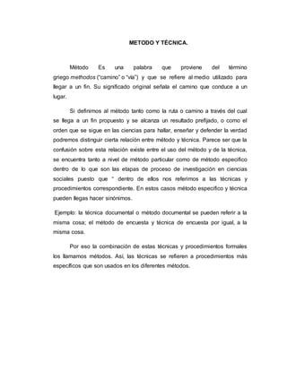 METODO Y TÉCNICA.
Método Es una palabra que proviene del término
griego methodos (“camino” o “vía”) y que se refiere al medio utilizado para
llegar a un fin. Su significado original señala el camino que conduce a un
lugar.
Si definimos al método tanto como la ruta o camino a través del cual
se llega a un fin propuesto y se alcanza un resultado prefijado, o como el
orden que se sigue en las ciencias para hallar, enseñar y defender la verdad
podremos distinguir cierta relación entre método y técnica. Parece ser que la
confusión sobre esta relación existe entre el uso del método y de la técnica,
se encuentra tanto a nivel de método particular como de método especifico
dentro de lo que son las etapas de proceso de investigación en ciencias
sociales puesto que “ dentro de ellos nos referimos a las técnicas y
procedimientos correspondiente. En estos casos método especifico y técnica
pueden llegas hacer sinónimos.
Ejemplo: la técnica documental o método documental se pueden referir a la
misma cosa; el método de encuesta y técnica de encuesta por igual, a la
misma cosa.
Por eso la combinación de estas técnicas y procedimientos formales
los llamamos métodos. Así, las técnicas se refieren a procedimientos más
específicos que son usados en los diferentes métodos.
 
