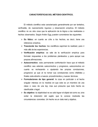 CARACTERÍSTICAS DEL MÉTODO CIENTÍFICO.
El método científico esta caracterizado generalmente por ser tentativo,
verificable, de razonamiento riguroso y observación empírica. El método
científico no es otra cosa que la aplicación de la lógica a las realidades o
hechos observados. Según Ander Egg, pueden concretarse las siguientes:
 Es fático: en cuanto se ciñe a los hechos, es decir, tiene una
referencia empírica.
 Trasciende los hechos: los científicos exprimen la realidad, para ir
más allá de las experiencias.
 Verificación empírica: se vale de la verificación empírica para
formular respuestas a los problemas planteados y para apoyar sus
propias afirmaciones.
 Autocorrectivo: esta permanente confrontación hace que el método
científico sea además autocorrectivo y progresivo, autocorrectivo en
cuanto va rechazando o ajustando las propias conclusiones,
progresivo ya que al no tomar sus conclusiones como infalibles y
finales esta abierto a nuevos procedimientos y nuevas técnicas.
 Formulaciones de tipo general: la cosa en particular o el hecho
singular interesa en la medida en que este es un miembro de una
clase o caso de una ley; mas aun presume que todo hecho es
clasificable o legal.
 Es objetivo: la objetividad no es solo lograr el objeto tal como es; sino
evitar la distorsión del sujeto que lo conoce mediante las
circunstancias concretas. Un hecho es un dato real y objetivo.
 