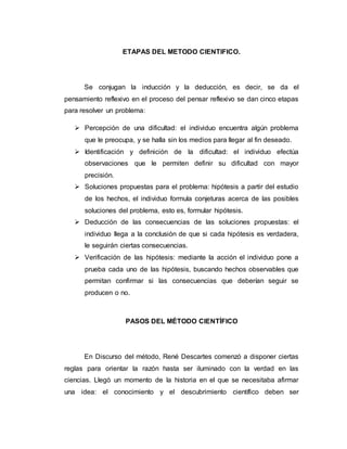 ETAPAS DEL METODO CIENTIFICO.
Se conjugan la inducción y la deducción, es decir, se da el
pensamiento reflexivo en el proceso del pensar reflexivo se dan cinco etapas
para resolver un problema:
 Percepción de una dificultad: el individuo encuentra algún problema
que le preocupa, y se halla sin los medios para llegar al fin deseado.
 Identificación y definición de la dificultad: el individuo efectúa
observaciones que le permiten definir su dificultad con mayor
precisión.
 Soluciones propuestas para el problema: hipótesis a partir del estudio
de los hechos, el individuo formula conjeturas acerca de las posibles
soluciones del problema, esto es, formular hipótesis.
 Deducción de las consecuencias de las soluciones propuestas: el
individuo llega a la conclusión de que si cada hipótesis es verdadera,
le seguirán ciertas consecuencias.
 Verificación de las hipótesis: mediante la acción el individuo pone a
prueba cada uno de las hipótesis, buscando hechos observables que
permitan confirmar si las consecuencias que deberían seguir se
producen o no.
PASOS DEL MÉTODO CIENTÍFICO
En Discurso del método, René Descartes comenzó a disponer ciertas
reglas para orientar la razón hasta ser iluminado con la verdad en las
ciencias. Llegó un momento de la historia en el que se necesitaba afirmar
una idea: el conocimiento y el descubrimiento científico deben ser
 