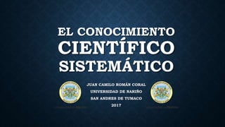 EL CONOCIMIENTO
CIENTÍFICO
SISTEMÁTICO
JUAN CAMILO ROMÁN CORAL
UNIVERSIDAD DE NARIÑO
SAN ANDRES DE TUMACO
2017
 