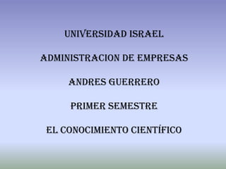 UNIVERSIDAD ISRAEL
ADMINISTRACION de empresas
ANDRES GUERRERO
PRIMER SEMESTRE
EL CONOCIMIENTO científico
 