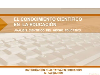 EL CONOCIMIENTO CIENTÍFICO
EN LA EDUCACIÓN
ANÁLISIS CIENTÍFICO DEL HECHO EDUCATIVO




      INVESTIGACIÓN CUALITATIVA EN EDUCACIÓN
                   M. PAZ SANDÍN
 