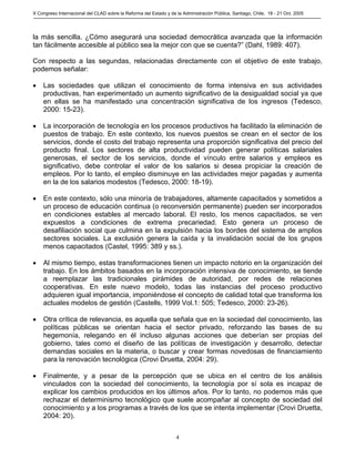 X Congreso Internacional del CLAD sobre la Reforma del Estado y de la Administración Pública, Santiago, Chile, 18 - 21 Oct. 2005




la más sencilla. ¿Cómo asegurará una sociedad democrática avanzada que la información
tan fácilmente accesible al público sea la mejor con que se cuenta?” (Dahl, 1989: 407).

Con respecto a las segundas, relacionadas directamente con el objetivo de este trabajo,
podemos señalar:

•   Las sociedades que utilizan el conocimiento de forma intensiva en sus actividades
    productivas, han experimentado un aumento significativo de la desigualdad social ya que
    en ellas se ha manifestado una concentración significativa de los ingresos (Tedesco,
    2000: 15-23).

•   La incorporación de tecnología en los procesos productivos ha facilitado la eliminación de
    puestos de trabajo. En este contexto, los nuevos puestos se crean en el sector de los
    servicios, donde el costo del trabajo representa una proporción significativa del precio del
    producto final. Los sectores de alta productividad pueden generar políticas salariales
    generosas, el sector de los servicios, donde el vínculo entre salarios y empleos es
    significativo, debe controlar el valor de los salarios si desea propiciar la creación de
    empleos. Por lo tanto, el empleo disminuye en las actividades mejor pagadas y aumenta
    en la de los salarios modestos (Tedesco, 2000: 18-19).

•   En este contexto, sólo una minoría de trabajadores, altamente capacitados y sometidos a
    un proceso de educación continua (o reconversión permanente) pueden ser incorporados
    en condiciones estables al mercado laboral. El resto, los menos capacitados, se ven
    expuestos a condiciones de extrema precariedad. Esto genera un proceso de
    desafiliación social que culmina en la expulsión hacia los bordes del sistema de amplios
    sectores sociales. La exclusión genera la caída y la invalidación social de los grupos
    menos capacitados (Castel, 1995: 389 y ss.).

•   Al mismo tiempo, estas transformaciones tienen un impacto notorio en la organización del
    trabajo. En los ámbitos basados en la incorporación intensiva de conocimiento, se tiende
    a reemplazar las tradicionales pirámides de autoridad, por redes de relaciones
    cooperativas. En este nuevo modelo, todas las instancias del proceso productivo
    adquieren igual importancia, imponiéndose el concepto de calidad total que transforma los
    actuales modelos de gestión (Castells, 1999 Vol.1: 505; Tedesco, 2000: 23-26).

•   Otra crítica de relevancia, es aquella que señala que en la sociedad del conocimiento, las
    políticas públicas se orientan hacia el sector privado, reforzando las bases de su
    hegemonía, relegando en él incluso algunas acciones que deberían ser propias del
    gobierno, tales como el diseño de las políticas de investigación y desarrollo, detectar
    demandas sociales en la materia, o buscar y crear formas novedosas de financiamiento
    para la renovación tecnológica (Crovi Druetta, 2004: 29).

•   Finalmente, y a pesar de la percepción que se ubica en el centro de los análisis
    vinculados con la sociedad del conocimiento, la tecnología por sí sola es incapaz de
    explicar los cambios producidos en los últimos años. Por lo tanto, no podemos más que
    rechazar el determinismo tecnológico que suele acompañar al concepto de sociedad del
    conocimiento y a los programas a través de los que se intenta implementar (Crovi Druetta,
    2004: 20).


                                                                   4
 