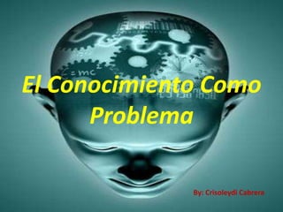 El Conocimiento Como
      Problema

              By: Crisoleydi Cabrera
 