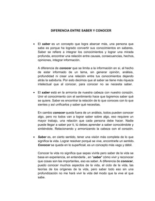 DIFERENCIA ENTRE SABER Y CONOCER
• El saber es un concepto que logra abarcar más, una persona que
sabe es porque ha logrado convertir sus conocimientos en saberes.
Saber se refiere a integrar los conocimientos y lograr una mirada
profunda, encontrar una relación entre causas, consecuencias, hechos,
opiniones, integrar información.
A diferencia de conocer que se limita a la información en si, al hecho
de estar informado de un tema, sin generar opinión, análisis,
profundidad ni crear una relación entre tus conocimientos dejando
atrás la sabiduría. Por esto decimos que al saber se tiene más riqueza
intelectual que al conocer, para conocer no se necesita saber.
• El saber está en la armonía de nuestra cabeza con nuestro corazón.
Unir el conocimiento con el sentimiento hace que logremos saber qué
se quiere. Saber es encontrar la relación de lo que conoces con lo que
sientes y así unificarlos y saber qué necesitas.
En cambio conocer queda fuera de un análisis, todos pueden conocer
algo, pero no todos van a lograr saber sobre algo, eso requiere un
mayor trabajo, una relación que cada persona debe hacer. Nadie
puede llegar a saber por ti, tú debes aprender a saber conociéndote y
sintiéndote. Relacionando y armonizando la cabeza con el corazón.
• Saber es, en cierto sentido, tener una visión más completa de lo que
significa la vida. Lograr resolver porqué se vive, encontrarle un sentido.
Conocer se queda en lo superficial, es un concepto más vago y débil.
Conocer la vida no significa que sepas vivirla pero saber de la vida se
basa en experiencia, en entenderla , en “saber” cómo vivir y reconocer
que cosas son las importantes, eso es saber. A diferencia de conocer,
puedo conocer muchos aspectos de la vida, el ciclo de la vida, las
teorías de los orígenes de la vida, pero saber todo eso sin una
profundización no me hará vivir la vida del modo que la vive el que
sabe.
 