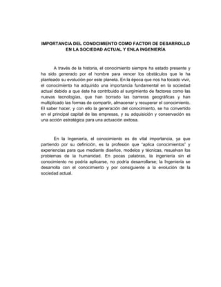 IMPORTANCIA DEL CONOCIMIENTO COMO FACTOR DE DESARROLLO
EN LA SOCIEDAD ACTUAL Y ENLA INGENIERÍA
A través de la historia, el conocimiento siempre ha estado presente y
ha sido generado por el hombre para vencer los obstáculos que le ha
planteado su evolución por este planeta. En la época que nos ha tocado vivir,
el conocimiento ha adquirido una importancia fundamental en la sociedad
actual debido a que éste ha contribuido al surgimiento de factores como las
nuevas tecnologías, que han borrado las barreras geográficas y han
multiplicado las formas de compartir, almacenar y recuperar el conocimiento.
El saber hacer, y con ello la generación del conocimiento, se ha convertido
en el principal capital de las empresas, y su adquisición y conservación es
una acción estratégica para una actuación exitosa.
En la Ingeniería, el conocimiento es de vital importancia, ya que
partiendo por su definición, es la profesión que “aplica conocimientos” y
experiencias para que mediante diseños, modelos y técnicas, resuelvan los
problemas de la humanidad. En pocas palabras, la ingeniería sin el
conocimiento no podría aplicarse, no podría desarrollarse; la Ingeniería se
desarrolla con el conocimiento y por consiguiente a la evolución de la
sociedad actual.
 