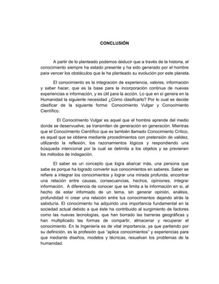 CONCLUSIÓN
A partir de lo planteado podemos deducir que a través de la historia, el
conocimiento siempre ha estado presente y ha sido generado por el hombre
para vencer los obstáculos que le ha planteado su evolución por este planeta.
El conocimiento es la integración de experiencia, valores, información
y saber hacer, que es la base para la incorporación continua de nuevas
experiencias e información, y es útil para la acción. Lo que en sí genera en la
Humanidad la siguiente necesidad ¿Cómo clasificarlo? Por lo cual se decide
clasificar de la siguiente forma: Conocimiento Vulgar y Conocimiento
Científico.
El Conocimiento Vulgar es aquel que el hombre aprende del medio
donde se desenvuelve, se transmiten de generación en generación. Mientras
que el Conocimiento Científico que es también llamado Conocimiento Crítico,
es aquel que se obtiene mediante procedimientos con pretensión de validez,
utilizando la reflexión, los razonamientos lógicos y respondiendo una
búsqueda intencional por la cual se delimita a los objetos y se previenen
los métodos de indagación.
El saber es un concepto que logra abarcar más, una persona que
sabe es porque ha logrado convertir sus conocimientos en saberes. Saber se
refiere a integrar los conocimientos y lograr una mirada profunda, encontrar
una relación entre causas, consecuencias, hechos, opiniones, integrar
información. A diferencia de conocer que se limita a la información en si, al
hecho de estar informado de un tema, sin generar opinión, análisis,
profundidad ni crear una relación entre tus conocimientos dejando atrás la
sabiduría. El conocimiento ha adquirido una importancia fundamental en la
sociedad actual debido a que éste ha contribuido al surgimiento de factores
como las nuevas tecnologías, que han borrado las barreras geográficas y
han multiplicado las formas de compartir, almacenar y recuperar el
conocimiento. En la Ingeniería es de vital importancia, ya que partiendo por
su definición, es la profesión que “aplica conocimientos” y experiencias para
que mediante diseños, modelos y técnicas, resuelvan los problemas de la
humanidad.
 