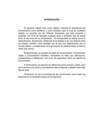 INTRODUCCIÓN
El siguiente trabajo tiene como objetivo entender la importancia del
Conocimiento como problema y como proceso, para lo cual es necesario
realizar un recorrido por las distintas situaciones que éste presente o
exponga; con el fin de despejar cualquier duda o confusión que se pueda
tener al momento de su comprensión. El conocimiento se define como el
entendimiento, Aprehensión intelectual de la realidad o de una relación entre
los objetos, también como facultad con la que nos relacionamos con el
mundo exterior o simplemente como el conjunto de saberse sobre un tema o
sobre una ciencia.
Posteriormente, se analizan los tipos de conocimientos: Conocimiento
vulgar y Conocimiento Científico, incluyendo en ellos sus definiciones,
características y diferencias. Con el fin de especificar cómo se clasifica el
conocimiento.
A continuación, se exponen las diferencias entre conocer y saber, para
ver si se tiene una visión y una distinción clara al abordar y debatir sobre este
tipo de tema.
Finalmente se vera la importancia del conocimiento como factor de
desarrollo en la sociedad actual y en la Ingeniería.
 