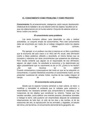 EL CONOCIMIENTO COMO PROBLEMA Y COMO PROCESO
Conocimiento: Es el entendimiento, inteligencia, razón natural. Aprehensión
intelectual de la realidad o de una relación entre los objetos, facultad con la
que nos relacionamos con el mundo exterior. Conjunto de saberse sobre un
tema o sobre una ciencia.
El conocimiento como problema
Los seres humanos utilizan, para desarrollar su vida y realizar
actividades, un conjunto amplio de conocimientos. Pero este conocimiento
debe ser encontrado por medio de un trabajo indagatorio sobre los objetos
que se intenta conocer.
Por ejemplo: si un profesor nos dice (o leemos en un libro o periódico)
que la economía del país crece a un ritmo del 4% anual, esta afirmación
(cierta o falsa) podemos utilizarla y recordarla, al mismo tiempo que se
incorpora y relaciona con otros conocimientos que poseemos de antemano.
Pero resulta evidente que alguien es el responsable de esa afirmación;
alguien, de algún modo, ha estudiado la economía y ha determinado por
algún procedimiento que su crecimiento es de un 4% ¿Cómo lo ha hecho?
¿De qué recursos se ha valido?
Cuando comenzamos a preocuparnos del modo en que se ha adquirido un
conocimiento, o cuando intentamos encontrar un conocimiento nuevo, se nos
presentan cuestiones de variada índole, muchas de las cuales integran el
campo de la Metodología.
El conocimiento como proceso
Desde que la especie humana comenzó a crear cultura, es decir, a
modificar y remodelar el ambiente que la rodeaba para sobrevivir y
desarrollarse, fue necesario también que comprendiera la naturaleza y las
mutaciones de los objetos que constituían su entorno. Tareas que hoy
resultan sencillas, como edificar una vivienda precaria, domesticar animales
o trabajar la tierra, sólo pudieron ser emprendidas después de cuidadosas
observaciones de todo tipo: el ciclo de los días y las noches, el de las
estaciones del año, la reproducción de los animales y vegetales, el estudio
del clima y de las tierras, el conocimiento elemental de la geografía, etc.
 