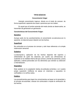TIPOS BÁSICOS
Conocimiento Vulgar
Llamado conocimiento ingenuo, directo es el modo de conocer, de
forma superficial o aparente las cosas o personas que nos rodean.
Es aquel que el hombre aprende del medio donde se desenvuelve, se
transmiten de generación en generación.
Características del Conocimiento Vulgar:
Sensitivo
Aunque parte de los acontecimientos el conocimiento se estructura con lo
aparente, no trata de buscar relación con los hechos.
Superficial
No profundiza en el proceso de conocer y solo hace referencia a la simple
observación sensorial.
Subjetivo
La descripción y aplicación de los hechos depende del capricho y
arbitrariedad de quién los observes; por cuanto sus afirmaciones se
sustentan en la realidad interna del que conoce y donde las opiniones, juicios,
aptitudes y valores personales son los elementos que orientan su obtención
o internalización.
Dogmático
Este sostiene en la aceptación táctica de actitudes corrientes o en nuestra
propia suposición irreflexiva se apoya en creencias y supuestos no
verificables o no verifica cados.
Estático
Los procedimientos para lograr los conocimientos se basan en la tenacidad y
el principio de autoridad, carecen de continuidad e impide la verificación de
los hechos.
 
