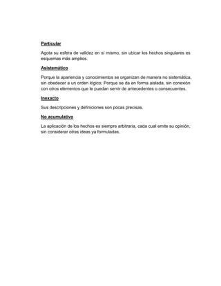 Particular
Agota su esfera de validez en sí mismo, sin ubicar los hechos singulares es
esquemas más amplios.
Asistemático
Porque la apariencia y conocimientos se organizan de manera no sistemática,
sin obedecer a un orden lógico; Porque se da en forma aislada, sin conexión
con otros elementos que le puedan servir de antecedentes o consecuentes.
Inexacto
Sus descripciones y definiciones son pocas precisas.
No acumulativo
La aplicación de los hechos es siempre arbitraria, cada cual emite su opinión,
sin considerar otras ideas ya formuladas.
 