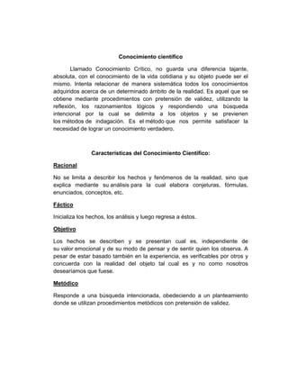 Conocimiento científico
Llamado Conocimiento Crítico, no guarda una diferencia tajante,
absoluta, con el conocimiento de la vida cotidiana y su objeto puede ser el
mismo. Intenta relacionar de manera sistemática todos los conocimientos
adquiridos acerca de un determinado ámbito de la realidad. Es aquel que se
obtiene mediante procedimientos con pretensión de validez, utilizando la
reflexión, los razonamientos lógicos y respondiendo una búsqueda
intencional por la cual se delimita a los objetos y se previenen
los métodos de indagación. Es el método que nos permite satisfacer la
necesidad de lograr un conocimiento verdadero.
Características del Conocimiento Científico:
Racional
No se limita a describir los hechos y fenómenos de la realidad, sino que
explica mediante su análisis para la cual elabora conjeturas, fórmulas,
enunciados, conceptos, etc.
Fáctico
Inicializa los hechos, los análisis y luego regresa a éstos.
Objetivo
Los hechos se describen y se presentan cual es, independiente de
su valor emocional y de su modo de pensar y de sentir quien los observa. A
pesar de estar basado también en la experiencia, es verificables por otros y
concuerda con la realidad del objeto tal cual es y no como nosotros
desearíamos que fuese.
Metódico
Responde a una búsqueda intencionada, obedeciendo a un planteamiento
donde se utilizan procedimientos metódicos con pretensión de validez.
 