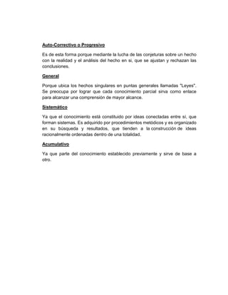 Auto-Correctivo o Progresivo
Es de esta forma porque mediante la lucha de las conjeturas sobre un hecho
con la realidad y el análisis del hecho en si, que se ajustan y rechazan las
conclusiones.
General
Porque ubica los hechos singulares en puntas generales llamadas "Leyes".
Se preocupa por lograr que cada conocimiento parcial sirva como enlace
para alcanzar una comprensión de mayor alcance.
Sistemático
Ya que el conocimiento está constituido por ideas conectadas entre sí, que
forman sistemas. Es adquirido por procedimientos metódicos y es organizado
en su búsqueda y resultados, que tienden a la construcción de ideas
racionalmente ordenadas dentro de una totalidad.
Acumulativo
Ya que parte del conocimiento establecido previamente y sirve de base a
otro.
 
