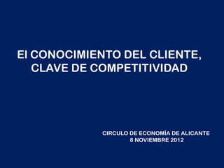El CONOCIMIENTO DEL CLIENTE,
   CLAVE DE COMPETITIVIDAD




            CIRCULO DE ECONOMÍA DE ALICANTE
                    8 NOVIEMBRE 2012
 