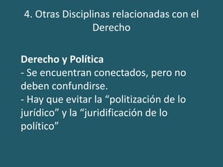 4. Otras Disciplinas relacionadas con el
Derecho
Derecho y Política
- Se encuentran conectados, pero no
deben confundirse.
- Hay que evitar la “politización de lo
jurídico” y la “juridificación de lo
político”
 