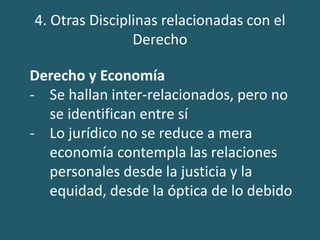 4. Otras Disciplinas relacionadas con el
Derecho
Derecho y Economía
- Se hallan inter-relacionados, pero no
se identifican entre sí
- Lo jurídico no se reduce a mera
economía contempla las relaciones
personales desde la justicia y la
equidad, desde la óptica de lo debido
 