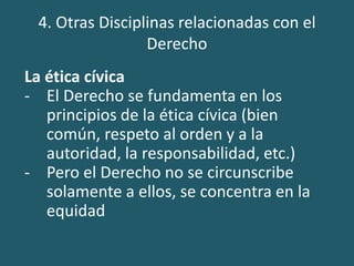 4. Otras Disciplinas relacionadas con el
Derecho
La ética cívica
- El Derecho se fundamenta en los
principios de la ética cívica (bien
común, respeto al orden y a la
autoridad, la responsabilidad, etc.)
- Pero el Derecho no se circunscribe
solamente a ellos, se concentra en la
equidad
 