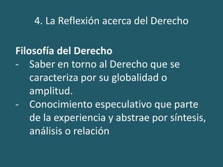 4. La Reflexión acerca del Derecho
Filosofía del Derecho
- Saber en torno al Derecho que se
caracteriza por su globalidad o
amplitud.
- Conocimiento especulativo que parte
de la experiencia y abstrae por síntesis,
análisis o relación
 