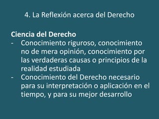 4. La Reflexión acerca del Derecho
Ciencia del Derecho
- Conocimiento riguroso, conocimiento
no de mera opinión, conocimiento por
las verdaderas causas o principios de la
realidad estudiada
- Conocimiento del Derecho necesario
para su interpretación o aplicación en el
tiempo, y para su mejor desarrollo
 