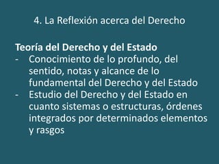 4. La Reflexión acerca del Derecho
Teoría del Derecho y del Estado
- Conocimiento de lo profundo, del
sentido, notas y alcance de lo
fundamental del Derecho y del Estado
- Estudio del Derecho y del Estado en
cuanto sistemas o estructuras, órdenes
integrados por determinados elementos
y rasgos
 