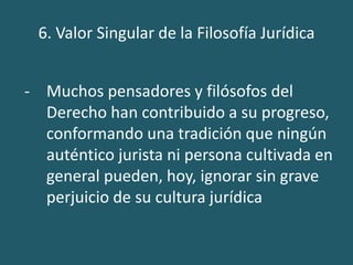 6. Valor Singular de la Filosofía Jurídica
- Muchos pensadores y filósofos del
Derecho han contribuido a su progreso,
conformando una tradición que ningún
auténtico jurista ni persona cultivada en
general pueden, hoy, ignorar sin grave
perjuicio de su cultura jurídica
 