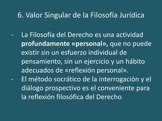 6. Valor Singular de la Filosofía Jurídica
- La Filosofía del Derecho es una actividad
profundamente «personal», que no puede
existir sin un esfuerzo individual de
pensamiento, sin un ejercicio y un hábito
adecuados de «reflexión personal».
- El método socrático de la interrogación y el
diálogo prospectivo es el conveniente para
la reflexión filosófica del Derecho
 