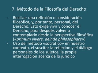 7. Método de la Filosofía del Derecho
- Realizar una reflexión o consideración
filosófica, y, por tanto, personal, del
Derecho. Esto exige vivir y conocer el
Derecho, para después volver a
contemplarlo desde la perspectiva filosófica
(«primum vivere, deinde philosophare»)
- Uso del método «socrático» en nuestro
contexto, el suscitar la reflexión y el diálogo
personales de los sujetos, la propia
interrogación acerca de lo jurídico
 