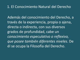Además del conocimiento del Derecho, a
través de la experiencia, propia o ajena,
directa o indirecta, con sus diversos
grados de profundidad, cabe un
conocimiento especulativo o reflexivo,
que posee también diferentes niveles. De
él se ocupa la Filosofía del Derecho.
 