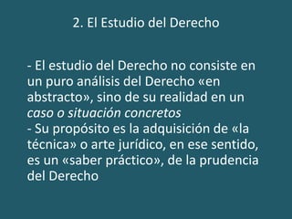 2. El Estudio del Derecho
- El estudio del Derecho no consiste en
un puro análisis del Derecho «en
abstracto», sino de su realidad en un
caso o situación concretos
- Su propósito es la adquisición de «la
técnica» o arte jurídico, en ese sentido,
es un «saber práctico», de la prudencia
del Derecho
 