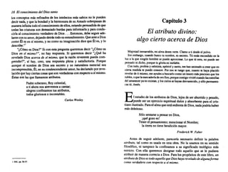 16 El conocimiento del Dios santo
los conceptos más refinados de los intelectos más sabios no le pueden
decir nada, yquela bondad y la hermosura de su Amadosobrepasan de
manerainfmita todoelconocimientodeellos,estandopersuadidadeque
todas lascriaturas sondemasiado burdas parainformarla y paracondu-
cirla al conocimiento verdadero de Dios... Entonces, debeseguirade-
lanteconsuamor, dejando detrástodosuentendimiento. Queamea Dios
como Él esen sí mismo, y nocomosu imaginación dicequeÉles, y lo
describe.,,1
"¿Cómo es Dios?"Si conesta pregunta queremos decir"¿Cómo es
Dios en st mismo?", no hay respuesta. Si queremos decir "¿Qué ha
revelado Dios acerca de s( mismo, que la razón reverente pueda com-
prender?", sí hay, creo, una respuesta plena y satisfactoria. ~orque
aunque el nombre de Dios sea secreto y su naturaleza esencial sea
incomprensible, Él,ensu condescendiente amor,hadeclarado porreve-
laciónquehayciertas cosasquesonverdaderas conrespecto así mismo.
Éstasson'las que llamamos atributos.
Padre soberano, Reycelestial,
a ti ahora nosatrevemos a cantar,
alegres confesamos tusatributos,
todos gloriosos e incontables.
Carlos Wesley
I Ibld.•pp.~~7.
Capítulo 3
El atributo divino:
algo cierto acerca de Dios
Majestad inenarrable, mialmadeseaverte. Clamo a ti desdeel polvo.
Sin embargo, cuando busco tu nombre. es secreto. Tú estésescondido en la
luz a la que ningún hombre se puede aproximar. Lo que tú eres. no puedeser
pensado nidicho, porque tu gloria es inefable.
Contodo. profeta y salmista, apóstol y santo,mehananimado a creerqueen
cierta medida te puedoconocer. Por eso te ruegoque, cuanto te hayaplacido
revelar de ti mismo, meayudes a buscarlo comountesoromás precioso quelos
rubíes, oquelamercaderíadeorofino, porquecontigovivirécuandolasestrellas
delamanecer yanoexistan, y loscielossehayan desvanecido, y s610 permanez-
cas tú.Amén.
El estudio de losatributos de Dios, lejosde ser aburrido y pesado,
puede ser un ejercicio espiritual dulce y absorbente parael cris-
tiano ilustrado. Paraelalmaqueestásedienta deDios,nadapodríahaber
más deleitoso.
Sólosentarse a pensar en Dios,
¡quégozoes!
Tenerel pensamiento; mencionar el Nombre;
la tierranotienebendición mayor.
Frederick W. Faber
Antes de seguir adelante, parecería necesario definir la palabra
atributo, tal como es usada en esta obra. No la usamos en su sentido
filosófico, ni tampoco la confinamos a su significado teológico más
estricto. Con ella queremos designar todo aquello que se le pudiera
atribuir de manera correcta a Dios. Paralos propósitos de este libro,un
atributo de Dios es todo aquello que Dios haya revelado de algunaforma
como verdadero con respecto a stmismo.
 