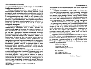 20 El conocimiento del Diossanto
COhaynadamásdifícilquepensarbien."! Si alguna vezpensamos bien,
debesercuandopensamos en Dios.
Unhombrees la sumadesuspartes, y supersonalidad es lasumade
los rasgosquela componen. Estosrasgos varían de un hombre a otro,y
de cuandoen cuandovaríanellosmismos dentrodel mismo hombre. La
personalidad humana noesconstante, porque losrasgo~ ocualidades.que
la constituyen soninestables. Vany vienen; sonpocointensos, o bnllan
con granfulgor a lo largode todanuestra vida. Así,un hombre que sea
bondadoso y considerado a los treinta añospodríaser cruel y groseroa
loscincuenta. Estecambioes posible, porque el hombre es hecho; en un
sentido muy real, es un compuesto. Es la suma de los rasgos que
componen su personalidad.
De forma natural, pensamos correctamente enel hombre comouna
obra realizada por la Inteligencia divina. Es creado y hecho a la vez.
Cómofuecreadoes algoquepermanece sinrevelarentrelossecretos de
Dios; cómofue traídode la no existencia a la existencia, de la nadaal
ser, no se sabe,y quizánuncalo sepanadie másque Aquél que lo creó.
En cambio, cómo Dios lo hizo, es algo menos secreto, y aunque sólo
conocemos una pequeña porción de toda la verdad, sí sabemos que el
hombre posee un cuerpo, un alma y un espíritu; sabemos que tiene
memoria, razón, voluntad, inteligencia, sentidos, y sabemos que para
darlessentido a todasestascosas, tieneel maravilloso dondelaconcien-
cia. También sabemos que éstos, junto con diversas cualidades del
temperamento, componen el total de su yo humano. Éstos son dones
procedentes de Dios, organizados con sabiduría infini~; no.tas que
componen la partitura de la más alta sinfonía de la creación; hilos que
forman el tapizmaestro del universo.
Sin embargo, en todo esto, estamos pensando pensamientos de
criaturas y usando palabras decriaturas paraexpresarlos. Niesospensa-
mientos niestaspalabras sonadecuados paralaDivinidad. "ElPadreno
se ha hecho por nadie", dice el Credo de Atanasio; "ni creado ni
engendrado. El Hijoprocede del Padresolamente; no hecho, ni ~~ado,
sino engendrado. El Espíritu Santo procede del Padre y del HIJO: no
hecho,nicreado, niengendrado, sinoqueprocede deellos.,,2 Dios existe
en sí mismo y por sí mismo. Su ser no se lo debea nadie. Su sustancia
1 ThomasTraheme.CelllU"¡". ojMedjrotlon (Londn:a: P. J. YA. E. Dobell,1948),p.6.
2 El Credode Atanulo.
El atributodivino 21
es indivisible. No está compuesto por partes, sino que es simpleen su
serunitario.
Ladoctrina de la unidad divinano sólosignificaqueexisteun Dios
único; significa también que Dios es simple, incomplejo, uno consigo
mismo. Laarmonía desu ser noes el resultado de un perfectoequilibrio
entrelaspartes, sinodelaausenciade partes. Entresusatributos nopuede
existircontradicción alguna. Él no necesita suspender uno paraejercitar
otro, porque en Él todos sus atributos son uno. Dios no se divide a sí
mismo pararealizarunaobra,sinoque obraen la unidadtotalde su ser.
Portodoesto,unatributo noes unapartede Dios. Es comoDioses,
y tanlejos comopuedair la mente ensurazonamiento, podemos afirmar
quees lo que Dioses (aunque, talcomo he tratado de explicar, exacta-
mente lo queÉl es, no noslo puededecir). De quéestáconsciente Dios
cuando estáconsciente de sí mismo, sóloÉl lo sabe."Nadieconociólas
obras de Dios, sino el Espíritu de Dios," Sólo a un igual podría Dios
comunicar el misterio de su Divinidad; y pensaren que Dios tenga un
igual seríacaeren un absurdo intelectual.
Los atributos divinos sonloqueconocemos comociertoconrespecto
a Dios. Él nolosposeecomocualidades; soncomoDioses, talcomose
revela a suscriaturas. Porejemplo, el amornoes algoque Diostenga,y
quepuedacrecero disminuir, o dejarde ser.Su amores la formaen que
Dios es, y cuandoÉl ama se está limitando a ser Él mismo. Lo mismo
sucede con losdemásatributos.
UnDios, unaMajestad.
Nohay másDiosquetú,
Unidad sin límites y sinextensión.
Mar insondable,
todavidaprocede de ti,
y tu vidaes tu bendita unidad.
Frederick W. Faber
 