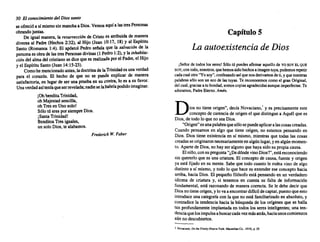 30 El conocimiento del Diossanto
se ofrecióa sí mismosin manchaa Dios. Vemos aquía lastresPersonas
obrandojuntas.
. De igual manera, la resurrección de Cristo es atribuida de manera
diversa al Padre (Hechos 2:32), al Hijo (Juan 10:17, 18) y al Espíritu
Santo (Romanos 1:4). El apóstolPedro señala que la salvación de la
personaes obrade las tresPersonas divinas (1 Pedro1:2),yla inhabtta-
ciándel almadel cristianose dicequees realizada porel Padre, el Hijo
y el Espíritu Santo(Juan 14:15·23).
Comohe mencionado antes,ladoctrina delaTrinidades unaverdad
para el corazón. El hecho de que no se pueda explicar de manera
satisfactoria, en lugar de ser una pruebaen su contra, lo es a su favor.
Unaverdadasíteníaqueserrevelada; nadieselahabríapodidoimaginar.
iOn bendi irindid,
oh Majestad sencilla,
ohTresen Unosolo!
Sólotú eres porsiempreDios.
¡SantaTrinidad!
Benditos Tres iguales,
un soloDios,te alabamos.
Frederick W. Faber
Capítulo S
La autoexistencia de Dios
jSeñorde todos los seres! S6lotú puedes afinnaraquello de YOSOYELQUE
SOY;contodo, nosotros, quehemos sidohechos aimagen tuya, podemos repetir
cadacualotro"Yosoy",confesando asíquenosderivamos deti,y quenuestras
palabras s610 son un ecode lastuyas. Te reconocemos comoel granOriginal,
delcual,gracias a tu bondad, somos copias agradecidas aunque imperfectas. Te
adoramos, Padre Eterno. Amén.
Dios no tiene origen",decía Novaciano,' y es precisamente este
concepto de carencia de origenel que distingue a Aquélque es
Dios, de todoloque nosea Dios.
"Origen"esunapalabraquesólosepuedeaplicaralascosascreadas.
Cuando pensamos en algo que tiene origen, no estamos pensandoen
Dios. Dios tiene existencia en sí mismo, mientras que todas las cosas
creadas seoriginaron necesariamenteen algúnlugar,y en algún momen-
to. Apartede Dios, no hay ser algunoque hayasidosu propiacausa.
Elniño, consupregunta "¿DedóndevinoDios?",estáreconociendo
sin quererlo que es una criatura. El conceptode causa,fuente y origen
ya está fijado en su mente. Sabeque todocuanto le rodeavino de algo
distintoa sí mismo, y todo lo que hace es extenderese conceptohacia
arriba, haciaDios. El pequeño filósofo está pensando en un verdadero
idioma de criatura y, si tenemos en cuenta su falta de información
fundamental, está razonando de manera correcta. Se le debe decir que
Diosnotieneorigen, ylo vaaencontrar difícildecaptar,puestoqueesto
introduce una categoríacon la que no está familiarizado en absoluto, y
Contradice la tendencia hacia la búsqueda de los orígenes que se halla
tan profundamente implantada en todos los seres inteligentes; una ten-
denciaquelosimpulsa abuscarcadavezmásatrás,haciaunoscomienzos
aún no descubiertos.
I Novaciano, On1MTrinity(NuevaYork:Macmillan Co., 1919), p. H.
 