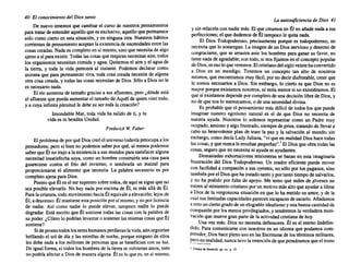 40 El conocimiento del Dios santo
De nuevo tenemos que cambiarel cursode nuestros pensamientos
para tratardeentenderaquelloquees exclusivo; aquelIo quepermanece
solo como cierto en esta situación, y en ninguna otra. Nuestros hábitos
corrientesde pensamiento aceptan la existencia denecesidades entrelas
cosascreadas. Nadaes completo en sí mismo, sinoquenecesita de algo
ajenoa sí paraexistir.Todaslascosasquerespiran necesitan aire;todos
los organismos necesitan comidayagua. Quitemos el aire y el aguade
la tierra, y toda la vida perecerá al instante. Podemos declarar como
axiomaque para permanecer viva, toda cosa creada necesita de alguna
otra cosa creada,y todas las cosas necesitan de Dios. Sólo a Diosno le
es necesario nada.
El río aumenta de tamaño gracias a sus afluentes, pero ¿dónde está
el afluentequepuedaaumentar el tamaño de Aquél de quienvinotodo,
y a cuya infinitaplenitud le debesu ser todalacreación?
Insondable Mar, toda vida ha salidode ti, y tu
vidaes tu benditaUnidad.
Frederick W. Faber
El problema deporquéDioscreóel universo todavía preocupa a los
pensadores; pero si bien no podemos saberpor qué,al menos podemos
saberque Él no trajoa la'existencia a sus mundos parasatisfacer alguna
necesitad insatisfecha suya,comoun hombre construiría unacasa para
guarecerse contra el frío del invierno, o sembraría un maizal para
proporcionarse el alimento que necesita. La palabra necesario es por
completoajenapara Dios.
Puestoque Éles el ser supremo sobretodos, de aquísesigueque no
sea posibleelevarlo. No hay nada porencimade Él, ni más allá de Él.
Paralacriatura, todomovimiento haciaÉlequivale aelevación; lejos de
Él, a descenso. Él mantiene estaposición porsí mismo, y noporlicencia
de nadie. Así como nadie lo puede elevar, tampoco nadie lo puede
degradar. Está escritoque Él sostiene todas las cosascon la palabra de
su poder. ¿Cómo10 podrían levantar o sostener las mismas cosasque Él
sostiene?
Sideprontotodoslossereshumanos perdieran lavista,aúnseguirían
brillando el sol de día y las estrellas de noche, porque ninguno de ellos
les debe nada a los millones de personas que se benefician con su luz.
De igualforma, si todos loshombres de latierrase volvieran ateos,esto
no podríaafectara Diosde manera alguna. Él es lo quees,en sí mismo,
La autosuficiencia de Dios 4J
Ysin relaci6n con nadiemás. Elque creamosen Él no añadenadaa sus
perfecciones; el que dudemos de Él tampoco le quitanada.
E~ Dios Todopoderoso, precisamente porque es todopoderoso, no
necesita que lo sostengan. La imagende un Diosnervioso y deseosode
c.ongraciarse, que se arrastra ante los hombres para ganar su favor, no
tiene.nadade agradable; contodo,si nosfijamos en el conceptopopular
deDIOS, esesoloqueveremos. Elcristianodelsigloveintehaconvertido
a Dios en un mendigo. Tenemos un concepto tan alto de nosotros
mismos, queencontramos muyfácil, por no decirdisfrutable, creer que
le somos necesarios a Dios. Sin embargo, lo cierto es que Dios no es
mayorporqueexistamos nosotros, ni seríamenorsi no existiéramos. El
que sí existamos depende porcompleto de unadecisi6n librede Dios,y
node que nos lo merezcamos, o de una necesidad divina.
. ~s probable que el pensamiento más difícilde todos lasque puede
imagmar nuestro egotismo natural es el de que Dios no necesita de
nuestra ayuda. Nosotros lo solemos representar como un Padre muy
ocupado, ansiosoy algofrustrado, siemprede prisa,tratando de llevara
cabo su benevolente plan de traer la paz y la salvaci6nal mundo; sin
embargo, comodecíaLadyJuliana, "vi que en realidad Dioshace todas
lascosas,y quenuncale resultan pequeñas".'El Diosque obratodaslas
cosas,seguroque no necesitani ayudani ayudantes.
Demasiadas exhortaciones misioneras se basan en esta imaginaria
frustración del Dios Todopoderoso. Un orador eficiente puede mover
con f~:ilidad a c?mpasión a sus oyentes, no sólo por los paganos, sino
también por~l DIOS queha tratadotantoy por tantotiempode salvarlos,
y no ha podidopor falta de apoyo. Me temo que miles de j6venes no
ent~en al ministerio cristianoporun motivomásaltoque ayudara librar
a DIOS de la vergonzosa situación en que lo ha metidosu amor,y de la
cualsuslimitadas capacidades parecenincapaces de sacarlo. Al'iadamos
a esto unciertogradode unelogiable idealismo yuna buenacantidadde
compasión por los menos privilegiados, y tendremos la verdadera moti-
vación que muevegranpartede laactividadcristianade hoy.
Una vez más: Dios no necesita defensores. Él es el eterno Indefen-
dido. Para comunicarse con nosotros en un idiomaque podamos como
prender, Dioshaceplenousoen lasEscrituras de lostérminos militares,
~:'~o e~ realidad, nuncatuvolaintenci6n dequepensáramos queel trono
I JulianadeNorwlch, op, cit.. p, IS.
 