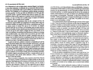42 El conocimiento del Diossanto
de su Majestaden lo altose hallasitiado,mientras Miguely sushu~tes,
u otros seres celestiales, lo defienden de un tormentoso derrocamiento.
. Pensar así es malentender todo lo que la Biblianos quieredecir acerca
de Dios. Ni el judaísmoni el cristianismo podríanaprobarsemejantes
nocionespueriles. Un Diosquedebe serdefendido es un Diosque sólo
nos puede ayudar a nosotros mientras haya quien le ayude a Él. Sólo
podremos contarconÉl, si ganaenel contin~o.vaivén dela batallaentre
el bien y el mal. Un Dios así no podría exign el respeto de hombres
inteligentes; sólo los podríamovera piedad. .
Para tener razón, necesitamos tener un alto conceptode DIOS. Es
moralmente imprescindible que purguemos de nuestramentetodos los
conceptosinnobles conrespectoal Ser divino,y pe~tamos que~l ~ea
en nuestra mente el mismo Dios que es en el universo. La religión
cristianatieneque verconDiosy conel hombre, perosucen~ro focales
Dios noelhombre. Elúnicoderechoquetieneelhombre aserImportante
se deriva de que ha sido creado a imagen de Dios;en sí mismo, no es
nada.Lossalmistas y losprofetas delasEscriturasserefierenconamarga
burla al débil hombre, cuyo alientoestá en sus narices, que crececomo
la hierba en la mañana, sólo para ser cortadoy agostarse antes que se
pongael sol. La Bibliainsisteen la enseñanza de que Dios exis~e por sí
mismo, y el hombrepara la gloriade Dios.El alto honor de DIOS es lo
primeroen el cielo, y asídebeser también en la tierra.
A partirde todoesto, podemos comenzara comprender por qué las
Santas Escrituras hablan tantoacercadel papel vitalde la fe, y por qué
califican de pecado de fatales consecuencias a la incredulidad. Entre
todas las cosas creadas, no hayuna sola que se puedaatrevera confiar
en sí misma. SóloDiosconfíaen sí mismo;todoslosdemásseresdeben
confiar en Él. La incredulidad es en realidaduna fe pervertida, porque
ponesuconfianza, noenel Diosviviente, sinoenloshomb~s murientes.
El incréduloniegala autosuficiencia de Dios,y usurpaatnbutosque no
le corresponden. Este pecado doble deshonra a Dios, y termina por
destruirel almadel hombre.
Dios,en su amorycompasión, vinoa nosotros comoCristo. Estaha
sido de maneraconstantela posición de la Iglesiadesde los días de los
ap6stoles. Estáfijadaparalafecristianaen ladoctrinade laencarn~ci6n
del Hijo Eterno. Sin embargo, en tiempos recientes, esto ha vemdo.a
significar algo diferente e inferior a lo que significaba ~ara la Iglesia
antigua. Se ha igualado al Jesúshombre, tal como apareció en la carne,
La autosuficiencia de Dios 43
conel Serdivino,y se le hanatribuido todassusdebilidades y limitacio-
neshumanas a laDivinidad. Lociertoesqueel Hombrequecamin6entre
nosotros era una demostraci6n, no de la divinidad revelada, sino de la
humanidad perfecta. La terriblemajestaddel Ser divinofue ocultadade
manera misericordiosa en la suave envoltura de la naturaleza humana
para protegera la humanidad. "Desciende", le dijo Diosa Moisésen la
montaña, "ordenaalpuebloquenotraspaseloslímites paraveraJehová,
porquecaerá multitud de ellos"; y mástarde,"No podrásver mi rostro;
porqueno me veráhombre, y vivirá."
Loscristianos dehoydanlaimpresi6n des610conoceraCristosegún
lacarne.Tratande alcanzarla comuni6n con Él a basede despojarlo de
suardiente santidadysuinalcanzable majestad, losmismosatributos que
Él mantuvo velados mientras estabaen la tierra,peroque asumi6en su
plenitud de gloria al ascender a la derecha del Padre. El Cristo del
cristianismo popularllevauna débilsonrisay un halo.Se ha convertido
en "Alguien de allá arriba" al que le gusta la gente, o al menos alguna
gente, y esa gentese sienteagradecida, aunqueno demasiado impresio-
nada. Si bienellos lo necesitan a Él, Él también los necesitaa ellos.
No nos imaginemos que la verdadde la autosuficiencia divina va a
paralizarlaactividad cristiana. Másbien,estimulará todasantaempresa.
Esta verdad, al mismo tiempo que es una reprensi6n necesaria a la
autoconfianza de los humanos, cuandola contemplamos desde su pers-
pectiva bíblica, levanta de nuestra mente la agotadora carga de la
mortalidad, y nos animaa tornarel fácil yugode Cristo para gastarnos
en un trabajo inspirado porel Espíritu para la honrade Diosy el biende
la humanidad. Porque la bienaventurada noticia es que el Dios que no
necesita de nadie, en su divina condescendencia, se ha inclinado para
trabajar por sushijos obedientes, en ellos y a travésde ellos.
Si todoestoparececontradecirse a sí mismo, amén. que asísea. Los
diversos elementos de la verdad se mantienen en una antítesis perpetua,
y algunas veces nos exigen que creamos cosas al parecer opuestas,
mientras esperamos el momento en el que conoceremos como somos
conocidos. Entonces, unasverdades queahoraaparecen estarenconflic-
toconellasmismas, sealzaránen resplandeciente unidad, y veremos que
el conflicto no ha estado en las verdades, sino en nuestramentedañada
porel pecado.
Mientras tanto, nuestra realización interna se halla en la amorosa
obediencia a los mandatos de Cristoy a las inspiradas admoniciones de
 