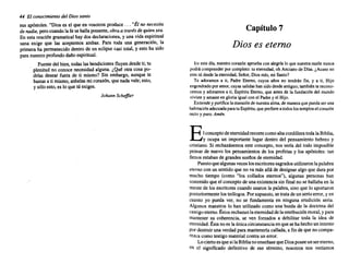 44 El conocimiento del Diossanto
sus ap6stoles. "Dios es el que en vosotros produce ... "Él no necesita
de nadie. perocuandola fe se hallapresente, obraa través dequiensea.
En esta oraci6n gramatical haydos declaraciones, y una vidaespiritual
sana exige que las aceptemos ambas. Para toda una generaci6n, la
primeraha permanecido dentro de un eclipse casi total, y esto ha sido
para nuestro profundo dañoespiritual.
Fuentedel bien,todaslas bendiciones fluyen desdeti; tu
plenitud no conoce necesidad alguna. ¿Qué otra cosa po-
drías desear fuera de ti mismo? Sin embargo, aunque te
bastasa ti mismo, anhelas micorazón, que nadavale; esto,
y s610 esto,es lo que tú exiges.
Johann SchejJler
Capítulo 7
Dios es eterno
En estedía, nuestrocorazón aprueba con alegríalo que nuestrarazón nunca
podrácomprender por completo: tu eternidad, oh Anciano de Días.¿Acasono
eres tú desdela eternidad, Señor,Diosmío,mi Santo?
Te adoramos a ti, Padre Eterno, cuyos años no tendrán fin, y a ti, Hijo
engendrado poramor,cuyassalidashansidodesdeantiguo; tambiénte recono-
cemos y adoramos a ti, Espíritu Eterno, que antes de la fundación del mundo
viviste y amasteen gloriaigualconel Padrey el Hijo.
Extiendey purificala mansiónde nuestra alma,de manera quepuedaser una
habitación adecuadaparatuEspíritu, queprefiereatodoslostemplos el corazón
recto y puro.Amén.
Elconcepto deeternidad recorrecomoaltacordillera todalaBiblia,
y ocupa un importante lugar dentro del pensamiento hebreo y
cristiano. Si rechazásemos este concepto, nos sería del todo imposible
pensarde nuevo los pensamientos de los profetas y los apóstoles: tan
llenos estaban de grandes sueños de eternidad.
Puestoquealgunas veceslosescritores sagrados utilizaron lapalabra
eterno con un sentidoque no va más allá de designaralgo que dura por
mucho tiempo (como "los collados eternos"), algunas personas han
sostenido que el concepto de unaexistenciasin finalno se hallabaen la
mente de los escritores cuandousaronla palabra, sino que lo aportaron
posteriormente losteólogos. Porsupuesto, se tratade unserioerror,yen
cuanto yo pueda ver, no se fundamenta en ninguna erudición seria.
Algunos maestros lo han utilizado como una huida de la doctrina del
castigoeterno. Éstosrechazan laeternidaddelaretribución moral,y para
mantener su coherencia, se ven forzados a debilitar toda la idea de
eternidad. Éstanoes laúnicacircunstancia en quesehahechoun intento
pordestruiruna verdad para mantenerla callada, a finde que nocompa-
rezca comotestigomaterial contraun error.
LociertoesquesilaBiblianoenseñasequeDiosposeeunsereterno,
en el significado definitivo de ese término, nosotros nos veríamos
 