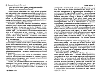 52 El conocimiento del Dios santo
ahora, mi corazónentero.Háblale ahoraa Dios,diciéndole:I
Buscotu rostro; tu rostro, Señor, buscaré.
De todocuantose puedapensaro deciracercade Dios,su infinitud
es lo más difícilde captar. Aun tratarde concebirla, parecería algoque
se contradice a sí mismo, puestoque esta conceptualización exige que
emprendamos algoque sabemos desdeel principioque nuncapodremos
realizar. Con todo, debemos intentarlo, porque las Santas Escrituras
enseñanqueDioses infinitoyque,siaceptamos susdemásatributos, por
necesidad tendremos que aceptaréste también.
No debemos retroceder ante el esfuerzo de comprender, aunqueel
caminosea difícil y no haya ayudas mecánicas parala subida. La vista
es mejormás arriba,y el viajeno es paralos pies,sinoparael corazón.
Por tanto, busquemos estos "trancesdel pensamiento y ascensiones de
la mente" según a Dios le complazca concedérnoslos, sabiendo que el
Señor les da con frecuencia la vista a los ciegos, y les susurra a los
infantes y a losniñosde pechoverdades nuncasoñadas por lossabiosy
prudentes. Ahora, el ciego deberá ver, y el sordo oír. Ahora debemos
esperarrecibirlos tesoros de las oscuridades y las riquezas escondidas
de los lugares secretos.
Porsupuesto, lainfinitud supone ausencia delímites, yesobviamen-
teimposible paraunamentelimitadacaptaralIlimitado. Enestecapítulo,
me veo obligado a pensar un paso por detrás de aquello sobre lo cual
estoyescribiendo, ynecesariamente, ellectordeberápensarungradopor
debajode aquello que está tratando de pensar. [Oh, qué profundidad de
riquezas hay en la sabiduría y en el conocimiento de Dios! ¡Cuán
insondables sonsusjuicios,ysuscaminos másalládenuestraposibilidad
de descubrirlos!
Hemossugerido antes cuál es la razón de nuestro dilema. Estamos
tratando de imaginarnos un modode ser ajenoporcompleto a nosotros,
y distinto por completo a cuanto hemos conocido en nuestro familiar
mundode materia, espacioy tiempo.
"En ésta,y en todasnuestras meditaciones sobrelascualidades y el
contenidode Dios", escribe Novaciano, "pasamos más allá de nuestro
poder de comprender de manera adecuada, y la elocuencia humana
tampoco puede presentar un poder comparable a su grandeza. En la
I SanAnselmo. op.cu.•p. 3.
Dios es infinito 53
contemplación ymanifestación desu majestad, todaelocuencia sequeda
muda, y con razón; todo esfuerzo mental resultadébil. Porque Dios es
mayorque la mismamente. No podemos concebirsu grandeza. No; si
pudiéramos concebirsu grandeza, Él sería inferiora la mente humana
quepodríaformaresteconcepto. Éles superioratodolenguaje, ynohay
afirmación que lo pueda expresar. En realidad, si hubiera afirmación
alguna que lo pudieraexpresar, Él sería inferior al habla humana que
podría captar y reunir con dicha afirmación todo cuanto Él es. Todos
nuestros pensamientos acerca de Él serán inferiores a Él, y nuestras
expresiones máselevadas serántrivialidades, comparadas con Él.,,1
Es lamentable que no siempre se le ha dado a la palabrainfinito su
significado preciso, sinoquese hausadodeformadescuidada sólocomo
mucho, o comouna gran cantidad, comocuandodecimos queunartista
se toma un cuidado infinitocon su cuadro, o un maestro muestrauna
paciencia infinitaconsusalumnos. Usadadeformacorrecta,estapalabra
no se le puedeaplicara ninguna cosacreada,y a nadie másque a Dios.
Por eso, discutir sobre si el espacio es infinitoo no sólo es jugar con
palabras. La infinitud sólo puedepertenecera Uno. No puedehaberun
segundo. .
CuandodecimosqueDiosesinfinito, estosignificaqueÉlno conoce
límites. CuantoDios sea, y todolo que Dioses, carecede límites. Aquí
tenemos quealejamosde nuevodel significado popularde las palabras.
"Riqueza ilimitada" y "energíasinlímites"sondosbuenosejemplos más
del malusode laspalabras. Porsupuesto, nohayriquezaalgunaquesea
ilimitada, ni hay energía que no tenga límites, a menos que estemos
hablando de la riqueza y la energíade Dios.
Unavezmás, decirque Dios es infinitoesdecirqueÉles inconmen-
surable; queno se le puedemedir. La medida es la formaque tienen las
cosascreadas de darcuentadesí mismas. Describe laslimitaciones y las
imperfecciones, y por tanto, no se le puede aplicar a Dios. El peso
describe la fuerza de gravedad que ejerce la tierra sobre los cuerpos
materiales; la distancia describe los intervalos que existen entre los
cuerposen el espacio; el largosignificalaextensión en el espacio, yhay
otras medidas familiares, como las usadasparalos líquidos, la energía,
el sonido, la luz y los números para las pluralidades. También tratamos
9~_':l_~ir cualidades abstractas, y por eso hablamos de una fe grande o
I Novaciano, op.rit, pp.26-27.
 