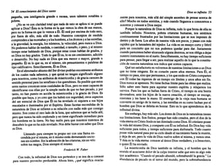 54 El conocimiento del Dios santo
pequeña, una inteligencia grande o escasa, unos talentos notables o
pobres.. . .
¿No se ve con claridadtotalque nadade esto se aphca m se puede
aplicara Dios?Éstaes la formaen la que vemos la obrade sus manos,
perono la formaen que lo vemos a Él. Él está porencima de todoesto,
por fuera de ello, más allá de todo. Nuestros conceptos de medida
comprendenalasmontañas yaloshombres, alosátomos yalasestrel~as,
a la gravedad, la energía, los números, la velocidad, peronuncaa ~IOS.
Nopodemos hablarde medida, ocantidad, o tamaño, o peso,yal mismo
tiempo estar hablando de Dios, porque estas cos.as hab~~ de grad~, y
en Diosno haygrados. Todolo queÉl es, lo es S10 crecimiento, adición
o desarrollo. No hay nada en Dios que sea menor o mayor, grande o
pequeño. Él es lo que es, en sí mismo, ~in pensamientos o palabras de
tipocalificativo. Sencillamente, Él es DIOS. .
Enelabrumadorabismo delSerdivinopodrían encontrarse atnbutos
de los cuales nada sabemos, y que quizáno tengan significado alguno
paranosotros, comolosatributos de miserico~ia yde grac,ia carecende
sentido personal paralosserafines olosquerubines. Es posiblequeestos
seressantosconozcan estascualidades deDios,peronoseancapaces de
identificarse con ellas por la simplerazónde queno han pecado, y por
tanto, no han puestoen acción la misericordia y la.graciade Dios. Es
posible quehaya, y yocreoqueloshabrácon seg~n~ad~ otrosasp~~os
del ser esencial de Dios que Él no ha revelado m siquiera a sus hiJOS
rescatados e iluminados por el Espíritu. Estas facetas escondidas de la
naturaleza de Dios se refieren a su relación con nadiemásque consigo
mismo. Son corno el otroladode la luna,que sabemos que se hallaallí,
peroquenuncaha sidoexplorado y no tienesignificado inmediato para
los hombres en la tierra. No hay razón para que nosotros tratemos de
descubrir loquenohasidorevelado. NosdebebastarconsaberqueDios
esDios.
Llenando para siempre tu propioser con una llama~n­
cendidaporsí misma, en ti mismo estásderramando uncro-
nessinnombre. Sinlaadoración delascriaturas, sinunvelo
sobretusrasgos, Diossiempre el mismo.
Frederick W. Faber
Con todo, la infinitud de Dios nos pertenece y se nosda a conocer
para nuestro provecho perdurable. Ahora bien, ¿qué significa exacta-
Dios es infinito 55
mente para nosotros, más allá del simpleasombro de pensaracercade
ello? Mucho en todossentidos, y máscuandollegamos a conocemos a
nosotros y conocera Diosmejor.
Porquela naturaleza de Dioses infinita, todoloque brotade ella es
también infinito. Nosotros, pobres criaturas humanas, nos sentimos
continuamente frustrados por las limitaciones que se nos imponen de
dentro y de fuera. Losañosde nuestra vidasonpocos,y pasancon más
rapidez quela lanzadera del tejedor. La vidaes unensayocortoy febril
para un concierto que no nos podemos 'quedar para dar. Justamente
cuandoparecemos haberalcanzado algunadestreza, senosobligaadejar
nuestro instrumento enel suelo. Sencillamente, nohaytiempo suficiente
parapensar, parallegara ser,pararealizaraquellode loque laconstitu-
ciónde nuestra naturaleza nos indicaque somos capaces.
Quétansatisfactorio es volvemos denuestras limitaciones a unDios
que no tiene ninguna. En su corazón yacen años eternos. Para Él, el
tiempo nopasa,sinoquepermanece, ylosqueestánenCristocomparten
con Él todas las riquezas de un tiempo sin límites y unos años sin fin.
Diosnuncaseapresura. Notienefechas límiteparalasobrasquerealiza.
S610 saber esto basta para aquietar nuestro espíritu y relajamos los
nervios. Para los que se hallanfuerade Cristo, el tiempoes una bestia
devoradora; ante los hijos de la nueva creación, el tiempo se encoge,
ronronea y les lame la mano. El enemigo de la vieja raza humana se
convierte en amigode la nueva, y lasestrellas en sucursoluchan por el
hombre que Diosse deleitaen honrar. Estoes lo que aprendemos de la
infinitud divina.
Sinembargo, haymásaún.Losdones de Dios enlanaturaleza tienen
sus limitaciones. Son finitos, porque hansidocreados, peroel don de la
vidaeternaenCristoJesúses tanilimitadocomoDios. Elcristiano posee
lavidadelmismo Dios,ycomparte conÉlsu infinitud. En Dioshayvida
suficiente para todos, y tiempo suficiente paradisfrutarla. Todocuanto
poseevidanatural pasaporsuciclodesdeel nacimiento hastala muerte,
y dejade ser,perola vidade Diosvuelvesobresí misma, y nuncacesa.
y éstaes la vidaeterna: conoceral únicoDios verdadero, y a Jesucristo,
a quienÉl haenviado.
La misericordia de Dios también es infinita, y el hombre que ha
sentido el acuciante dolorde la culpainteriorsabequeestoes algomás
queacadémico. "Cuandoel pecado abundó, sobreabundó la gracia." La
abundancia de pecado es el terrordel mundo, pero la sobreabundancia
 