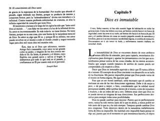56 El conocimiento del Diossanto
de gracia es la esperanza de la humanidad. Por mucho que abunde el
pecado, sigue teniendo sus límites, porque es producto de mentes y
corazones finitos; pero la "sobreabundancia" divina nos introduce a la
infinitud. Contra nuestra profunda enfermedad de criaturas, se alza la
infinita capacidad de curación que tiene Dios.
El testimonio cristiano a lo largo de los siglos ha sido que "tanto amó
Dios al mundo ..."; nos falta ver ese amor a la luz de la infinitud divina.
Su amor es inconmensurable. Es más todavía: no tiene límites. No tiene
límites, porque no es una cosa, sino una faceta de la naturaleza esencial
de Dios. Su amor es algo que Él es, y porque Él es infinito, ese amor
puede envolver en sí mismo a todo el mundo creado y seguir teniendo
lugar para diez mil veces diez mil mundos más.
Éste, éste es el Dios que adoramos, nuestro
Amigo fiel e inmutable, cuyo amor es tan grande
como su poder, y ninguno de los dos conoce me-
dida ni fin. Es Jesús, el primero y el último, cuyo
Espíritu nos guiará sanos y salvos al hogar; le
alabaremos por todo lo que está en el pasado, y
confiaremos en Él por cuanto estáen el porvenir.
Joseph Hart
Capítulo 9
Dios es inmutable
Cristo, Señor nuestro, tú has sido nuestro lugar de habitación en todas las
generaciones. Comolasliebres a suroca,así hemoscorridohaciatien buscade
seguridad; comolas avesen su vuelo, así hemosidohaciati en buscade paz.El
azar y el cambiolaboransin cesaren nuestropequeño mundode naturaleza y
hombres, peroen ti noencontramos variabilidad alguna,nisombrade mutación.
Descansamos en ti sin temor ni duda, y enfrentamos nuestro mañana sin
ansiedad. Amén.
La inmutabilidad de Dios se encuentra dentro de esos atributos
menos difíciles de entender, pero para captarla, necesitamos dis-
ciplinamos para distinguir y apartar los pensamientos con los que acos-
tumbramos pensar acerca de las cosas creadas, de los menos acostum-
brados que surgen cuando tratamos de asimos de cuanto pueda ser
comprendido con respecto a Dios.
Decir que Dios es inmutable equivale a decir que Él nunca difiere
de sí mismo. El concepto de un Dios creciente o en desarrollo no se halla
en las Escrituras. Me parece imposible pensar que Dios pueda variar de
sí mismo en forma alguna. He aquí por qué:
Para que un ser moral cambiase, sería necesario que el cambio se
realizase en una de las tres direcciones siguientes. Debe ir de mejor a
peor, o de peor a mejor; o bien, considerando que la calidad moral
permanece estable, debe cambiar dentro de sí mismo, como de inmaduro
a maduro, o de un orden del ser a otro. Debiera estar claro que Dios no
se puede mover en ninguna de esas direcciones. Sus perfecciones des-
cartan para siempre todas estas posibilidades.
Dios no puede cambiar para mejorar. Puesto que es perfectamente
santo, nunca ha sido menos santo de lo que es ahora, y nunca podrá ser
más santo de lo que es y ha sido siempre. Tampoco puede cambiar Dios
para empeorar. Todo deterioro dentro de la naturaleza inefablemente
santa de Dios es imposible. En realidad creo imposible hasta pensar en
algo así, puesto que en el momento en que intentemos hacerlo, el objeto
 