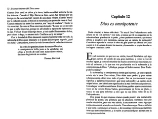 72 El conocimiento del Dios santo
Cuando Dios creó los cielos y la tierra, habíaoscuridad sobre la faz de
los abismos. Cuando el Hijo Eterno se hizo cante, fue llevadopor un
tiempo en la oscuridad del vientre de una dulce virgen. Cuandomurió
porlavidadelmundo, lohizoenlaoscuridad,sinquenadievieseelfinal.
Cuando resucitóde entre los muertos, era "muy de mañana". Nadie lo
vioresucitar. EscomosiDiosestuviese diciendo: "Loqueyosoyes todo
lo que te debe importar, porquees allí dondese apoyan tu esperanzay
tu paz. Yo harélo quedispongo hacer, y todosaldráfinalmente a la luz,
pero'cómo lo haga,es secretomío. Confíaen mí yno temas."
Con la bondadde Diosdeseando nuestrobienestarmáselevado,la
sabiduríade Dios para planearlo y el poderde Dios paralograrlo, ¿qué
nosfalta?Ciertamente, somoslasmásfavorecidas de todas lascriaturas.
Entodoslosgrandes planesdenuestro Hacedor,
la omnipotencia brilla junto a la sabiduría; sus
obras, a través de todo este maravilloso marco,
declaran la gloriade su nombre.
Thomas Blacklock
Capítulo 12
Dios es omnipotente
Padrecelestial, te hemos oído decir: "Yo soy el DiosTodopoderoso; anda
delante de mí y sé perfecto." Con todo, a menos que tú nos capacites por la
sobreabundante grandeza de tu poder. ¿cómo podremos nosotros, que somos
débiles y pecadores por naturaleza, caminar por un camino de perfección?
Concédenos aprender a conocer la obra del gran poderque obraste en Cristo
cuando túlo levantaste deentrelosmuertos y losentaste a tupropiaderecha en
loslugares celestiales. Amén.
En el momento en que tuvosu visión. Juan el Revelador oyó algo
que parecía el sonido de una gran multitud, y como la voz de
muchas aguas.ycomoel retumbar de muchos truenos queresonaran por
todo el universo; y lo que esa voz proclamaba era la soberanía y la
omnipotencia de Dios: "[Aleluya, porqueel SeñornuestroDios Todo-
poderoso reina!"
Lasoberanía y laomnipotencia tienenqueirjuntas.Launanopuede
existir sin la otra. Para reinar, Dios debe tener poder. y para reinar
soberanamente. debe tener todo el poder. Eso es precisamente lo que
significala palabraomnipotente: que tienetodopoder. La palabraes de
origenlatino.yes idénticaensignificado alamásfamiliartodopoderoso,
formada porvocablos castellanos. Estaúltimapalabraapareceveintisiete
veces en la versión Reina-Valera, generalmente en forma de título. y
nunca se usa para referirse a otro que no sea Dios. Sólo Él es el
Todopoderoso.
Dios posee lo que ningunacriatura puede poseer: una inabarcable
plenitud de poder; una potencia que es absoluta. Sabemos esto por
revelación divina. pero una vezsabido.lo reconocemos comoalgo que
estátotalmentedeacuerdo conlarazón. Concedamos queDiosesinfinito
y quetieneexistencia en sí mismo, yde inmediato veremos que también
tieneque ser todopoderoso, y la razónse arrodillará para adorarante la
omnipotencia divina.
 