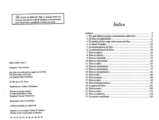 g misión de Editorial Vuia es proporcionar los
recursos necesarios afin dealcanzara laspersonas
para Jesucristo Y ayudarlas a crecer en su/e.
ISBN 0-8297-0466-3
Categoría: Vida cristiana
Este libro fue publicado en inglés con el titulo
The Knowledg» 01the Holy
por HarpetCollins Publishers
<O 1961por A.W. Tozer
Traducido porAndrés Carrodeguas
Edición en idioma español
e 1996EDITORlALVIDA
Deerñeld, Florida 33442-8134
Reservados todos los deT~h)s
Cubierta diseñadapor JoOO Coté
Impreso en los Estados Unidos de América
Printed in the United States of America
03 04 05 06 07 • 08 07 06 05 04
/
Indice
Prefacio 5
1.Por quédebemos pensar correctamente sobreDios 7
2. El Diosincomprensible 11
3. El atributo divino: algociertoacerca de Dios 17
4. La SantaTrinidad 23
5. La autoexistencia deDios 31
6. La autosuficiencia de Dios 39
7. Dioses eterno 4S
8. Dioses infinito 51
9. Dioses inmutable 57
10. Dioses omnisciente 63
11. Dioses sabio : 67
12.Dioses omnipotente 73
13.Díases trascendente 77
14. Dioses omnipresente 81
15. Dioses fiel. 85
16. Díoses bueno 89
17. Diosesjusto 93
18. Dioses misericordioso 97
19.La gracia deDios : lOl
20.Dioses amor 10S
21. Dioses santo 111
22. Dioses soberano oo oo 119
23. Unsecreto manifiesto 125
EX LIBRIS ELTROPICAL 1 JUN 09
 