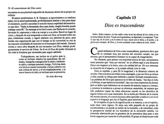 76 El conocimiento del Dios santo
encuentraenunaplenitud imposible dedisminuirdentrodesu propioser
infinito.
El pastorpresbiteriano A.B. Simpson, al aproximarse a su mediana
edad,con lasaludquebrantada, profundamente abatidoy listoparadejar
el ministerio, acertóa escucharel sencillohimnoespiritual afroamerica-
noquedice:"Nadaesdemasiado duroparaJesús;ningún hombrepuede
trabajarcomoÉl." SU mensaje seleclavócomounaflecha enelcorazón,
llevando fe,esperanza y vidaa sucuerpoy a su alma. Buscóun lugarde
retiro,y después deunatemporada a solasconDios,selevantósobresus
pies, totalmente curado, y siguió adelante con plenitudde gozo, para
fundaruna organización que con el tiempose ha convertido en una de
las mayores sociedades demisiones enelextranjero delmundo. Durante
treinta y cinco años después de ese encuentro con Dios, trabajóprodi-
giosamente al serviciode Cristo. Su fe en el Dios del poderilimitadole
dio toda la fortaleza que necesitaba paraseguiradelante.
Todopoderoso, me inclinoen el polvo ante ti,
como se inclinan velados los querubines. En cal-
maday tranquila consagración te adoro, totalmen-
tesabioysiemprepresente Amigo. Tú lehasdado
alatierrasumantoesmeralda olahascubiertocon
unacortinade nieve, y el sol resplandeciente, y la
suavelunaenelcielo,seinclinan antetupresencia.
SirJohn Bowring
Capítulo 13
Dios es trascendente
Señor. Señor nuestro, no hay nadie comotúen las alturas de loscielosni en
lalierradebajodeellos.Tuyassonlagrandezayladignidad y lamajestad. Todo
lo q~e hay ~n el cielo y ~n la tierraes tuyo;tuyosson el reino, y el poder, y la
gloriaporSiempre, oh DIOS, y tú eresexaltado comocabezade todo. Amén.
Cuando hablamos de Dioscomotrascendente, queremos decirque
Él es exaltado muy por encima del universo creado; tan por
encima,que el pensamiento humano no es capazde imaginárselo.
No obstante, para pensarcon exactitud acercade esto, necesitamos
tener presente que "muy por encima"no se refiere aquí a unadistancia
física con respecto a la tierra, sino a la calidad del ser. No nos interesan
la situación en el espacio,ni la simplealtitud, sino la vida.
Dios es espíritu, y para Él la magnitud y la distancia carecen de
sentido. Paranosotros sonútilescomoanalogías, y poresoDiosserefiere
a ellascuandose rebajaparahablarlea nuestrolimitadoentendimiento.
Laspalabras de Diosque aparecen enel librode Isaías,"Asídijoel Alto
ySublime, elquehabitalaeternidad", danunaclaraimpresión dealtitud,
perosedebea quehabitamos en unmundode materia, espacioy tiempo,
y tenemos la tendencia a pensaren términos materiales, de maneraque
sólo podemos captar las ideas abstractas cuando se las identifica de
algunaformacon cosasmateriales. En su luchaporlibrarsede la tiranía
delmundonatural, elcorazónhumano debeaprenderatraduciraunnivel
superiorel lenguaje queusael Espíritupara instruirnos.
Esel espírituel que le da significación a la materia, y sinel espíritu,
nada tiene valor alguno. Se aleja una niña pequeña de un grupo de
excursionistas y se pierdeen mediode la montaña, yde inmediato, toda
la perspectiva mental de los miembros de la excursión cambia. La
extasiadaadmiración por la grandeza de la naturaleza deja paso a una
fuerte angustia porcausade laniñaperdida. Elgruposedispersaportoda
 