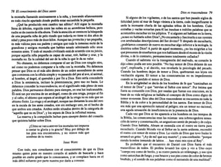 78 El conocimiento del Diossanto
la montaña llamandoansiosamente a la niña, y buscandoafanosamente
en todo rincónapartadodonde podríaestar escondidala pequeña.
¿Qué ha producido este cambio tan súbito? Allí sigue la montaña
llena de árboles,erguidaentre las nubes en su asombrosabelleza, pero
nadiesedacuentadeellaahora.Todalaatenciónsecentraenlabúsqueda
de uriapequeñaniña de pelo rizadoque todavía.no tie~e ni dos afias~e
edadypesapocomásde docekilos.AunquetanJovencitay tanpequena,
es más valiosapara sus padres y amigosque toda la inmensamolede la
grandiosa y antigua montaña que habían estado admirando sól~ ~n.os
minutosantes.Y todoel mundocivilizadoestáde acuerdocon suJUICIO,
porque aquella niñapequeñaes capaz de amar, reír, hablar y orar, y la
montañano. Es la calidad del ser de la niña lo que le da su valor.
No obstante,no debemoscompararel ser de Dios con ningún otro,
así como no podemoscomparara la niña con la montaña. No debemos
pensar que Dios es el más alto dentro de un orden.ascendiente de ~eres
quecomienzaconla célulasimpley vapasandodel pezalave,al animal,
al hombre,al ángel, al querubín y por fin a Dios. Esto sería concederle
a Dios la eminencia, incluso la preeminencia; pero eso no basta. Le
debemosconcederla trascendencia, en el significadomásplenode esta
palabra.Dios permanecedistinto parasiempre,en una luz inalcanzable.
Él está tan porencimade un arcángel,comode una oruga,porqueal fin
y al cabo, el abismoqueseparaal arcángelde la orugano es másque un
abismofinito. La orugayel arcángel, aunquetandistanteslaunadel otro
en la escala de los seres creados, son sin embargo uno, en el hecho de
que ambosson creados.Ambosestán situadosdentrode la categoríade
"aquello que no es Dios", y los separade Dios la infinitudmisma.
La reserva y la compulsión luchanpara siempredentro del corazón
que quisiera hablarsobre Dios.
¿Cómosevanaatreverlosmortalestanim~uros
a cantar tu gloria y tu gracia? Muy por debajode
tus pies nos encontramos, y no vemos más que
sombrasde tu rostro.
Isaac Watts
Con todo, nos consolamos con el conocimiento de que es Dios
mismo quien pone en nuestro corazón el anhelo de buscarle y hace
posible en cierto grado que lo conozcamos, y se complace hasta en el
más débil esfuerzopor parte nuestrapor darle a conocer.
Dioses trascendente 79
Si algunode los vigilantes, o de los santosque han pasadosiglos de
felicidad junto al mar de fuego vinieraa la tierra,cuán insignificantele
sería la incesante charla de las agitadas tribus de los hombres. Cuán
extrañas y vacíassonaríanpara él las insulsase inútiles palabrasque se
acostumbra escucharen lospúlpitos. y si alguienasíhablaseen latierra,
¿acasonohablaríasobreDios?¿Noencantaríay fascinaríaa sus oyentes
con arrebatadas descripciones del Ser divino? Y despuésde escucharle,
¿podríamos consentirde nuevoen escucharalgo inferiora la teología,la
doctrina sobreDios? A partir de aquel momento,¿no les exigiríana los
quepresumen deenseñamosquenoshablasendesdeel montede lavisión
divina, o de lo contrario,permaneciesen totalmentecallados?
Cuando el salmista vio la transgresióndel malvado, su corazón le
dijo cómo podía ser esto posible."No hay temorde Diosdelantede sus
ojos", explicaría, y al decirlo, nos revelaría la psicología del pecado.
Cuando los hombres dejan de temer a Dios, quebrantan sus leyes sin
vacilación alguna. El temor a las consecuencias no es impedimento
cuandose ha perdidoel temorde Dios.
En la antigüedad se decía de los hombresde fe que "caminabanen
el temor de Dios" y que "servían al Señor con temor". Por íntima que
fuera su comunióncon Dios,por osadasque fueran sus oraciones,en la
base de su vida religiosase hallabael conceptode Dios como digno de
temor reverente. Esta ideadel Dios trascendente se encuentraen toda la
Biblia y le da color a la personalidad de los santos. Ese temor de Dios
era más que una aprensiónnatural al peligro;era un temor no racional,
una aguda sensaciónde insuficiencia en la presenciade Dios.
Cada vez que Dios se les aparecía a los hombresen los tiempos de
la Biblia, las consecuencias eran las mismas: una sobrecogedora sensa-
cióndeterrory consternación, unangustiososentirdepecadoy de culpa.
Cuando Dios hablaba, Abram se extendía con el rostro en tierra para
escucharlo. Cuando Moisés vio al Sefíoren la zarza ardiente, escondió
el rostrocon temorde mirara Dios.La visiónde Diosque tuvo Isaías le
arrancóungrito:"¡Ayde míl quesoymuerto",y unaconfesión: "porque
siendo hombre inmundode labios ... han visto mis ojos al Rey".
Es probable que el encuentro de Daniel con Dios fuera el más
maravilloso de todos. El profeta levantó los ojos y vio a Uno cuyo
"cuerpoera comode berilo,y su rostroparecíaun relámpago, y sus ojos
comoantorchas defuego,ysusbrazosysuspiescomode colordebronce
bruñido, y el sonidode sus palabras comoel estruendode unamultitud".
 