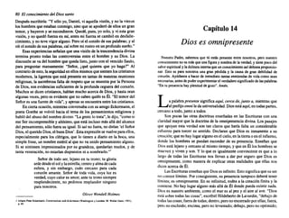 80 El conocimiento del Diossanto
Despuésescribiría: "Y sólo yo, Daniel,vi aquella visión,y no la vieron
los hombresque estabanconmigo,sino que se apoderode ellos un gran
temor, y huyerony se escondieron. Quedé,pues, yo solo, y vi esta gran
visión,y no quedó fuerzaen mí, antes mi fuerza se cambióen desfalle-
cimiento,y no tuve vigoralguno.Pero oí el sonidode sus palabras; y al
oír el sonidode sus palabras,caí sobre mi rostroen unprofundosueño."
Esas experiencias señalanque una visiónde la trascendencia divina
termina pronto todas las controversias entre el hombre y su Dios. La
discusiónse va del hombreque quedalisto,junto con el vencidoSaulo,
para preguntar mansamente: "Señor, ¿qué quieres que yo haga?" Al
contrariode esto,la seguridaden ellos mismosque sientenloscristianos
modernos,la ligerezaque está presenteen tantasde nuestrasreuniones
religiosas, la asombrosafalta de respetoque se muestra por la Persona
de Dios, son evidenciassuficientes de la profundacegueradel corazón.
Muchos se dicen cristianos,hablan muchoacerca de Dios, y hasta oran
algunas veces,pero es evidenteque no sabenquién es Él. "El temor del
Señores una fuentede vida", y apenasse encuentraentre los cristianos.
En ciertaocasión,mientras conversabacon suamigoEckermann, el
poeta Goethe se volvió hacia el tema de los pensamientos religiosos y
habló del abusodel nombredivino. "La gentelo trata".Ie dijo,"como si
ese Ser incomprensible y altísimo,queestá incluso másalládel alcance
del pensamiento, s610 fuerasu igual.Si así no fuera,no dirían 'el Señor
Dios,el queridoDios,el buenDios'. Estaexpresiónse vuelveparaellos,
especialmente para los clérigos, que lo tienen a diario en la boca, una
simple frase, un nombreestéril al que no va unido pensamiento alguno.
Si se sintiesen impresionados por su grandeza, quedarían mudos, y de
tanta veneración, no estaríandispuestos ni a nombrarlo.":
Señor de todo ser, lejano en tu trono; tu gloria
ardedesdeelsolylaestrella;centroyalmadecada
esfera, y sin embargo, cuán cercano para cada
corazón amante. Señor de toda vida, cuya luz es
verdad, cuyocalor es amor;ante tu tronosiempre
resplandeciente, no pedimos resplandor ninguno
paranosotros.
Oliva Wendell Holmes
1 Johann Peter Bckermann, Conversa/ION wilhEckermann (Wasttingtoll y Londres: M. Walter Dunn, 1901l,
p.4S.
Capítulo 14
Dios es omnipresente
Nuestro Padre, sabemos que tú estás presente entre nosotros, pero nuestro
conocimiento noes másqueunafigura y sombra de laverdad, y tienepocodel
saborespiritual y ladulzura interna queunconocimiento asídebiera proporcio-
nar. Esto es para nosotros una gran pérdida y la causa de gran debilidad de
corazón. Ayúdanos a hacerde inmediato tantas enmiendas de vidacomosean
necesarias, antes depoderexperimentar el verdadero significado de laspalabras
"En tu presencia hayplenitud de gozo". Amén.
La palabrapresente significaaqui, cercade, junto a, mientrasque
el prefijoomnileda universalidad. Diosestáaquí,en todaspartes,
cercanoa todo,junto a todos.
Son pocas las otras doctrinas enseñadas en las Escrituras con una
claridad mayorque la doctrinade la omnipresencia divina. Los pasajes
que apoyan esta verdad son tan claros que haría falta un considerable
esfuerzo para torcer su sentido. Declaran que Dios es inmanente asu
creación;queno hay lugaralgunoen el cielo,en la tierrao en el infierno,
donde los hombres se puedan esconder de su presencia. Enseñan que
Diosestá lejanoy cercanoal mismotiempo,y que en Él los hombresse
mueven y viven y son. Y lo que es igualmente convincentees que a lo
largo de todas las Escrituras nos llevan a dar por seguro que Dios es
omnipresente, como manera de explicar otras realidades que ellas nos
dicen acercade Él.
LasEscrituras ensefian queDioses infinito. Estosignificaquesu ser
no conocelímites. Por consiguiente, su presenciatampocodeberá tener
límites;es omnipresente. En su infinitud,rodeaa la creación finita y la
contiene. No hay lugar algunomás allá de Él donde puedaexistir nada.
Dioses nuestro ambiente, como el mar es al pez y el aire al ave. "Dios
está sobre todas las cosas", escribióHildebertode Lavardin, "debajode
todaslascosas;fuerade todas;dentro,peronoencerradoporellas;fuera,
pero no excluido;encima, perono levantado; debajo,pero no oprimido;ex libris eltropical
 