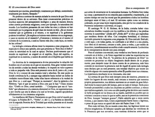 82 El conocimiento del Diossanto
totalmente porencima, presidiendo; totalmente pordebajo, sosteniendo;
totalmente pordentro, llenando...
1
Nopodemos sostenerde manera aisladalacreenciadequeDiosestá
presentedentro de su universo. Ésta tiene consecuencias práctic~s en
muchos aspectos del pensamiento teológico y pesa de manera directa
sobreciertosproblemas religiosos, comoporejemplo, la naturaleza del
mundo. Los hombres pensantes de casi todas las eras y culturas se han
interesado porla pregunta dequéclasede mundo eséste.¿Es un mundo
material que se gobierna a sí mismo, o es espiritual y lo gobiernan
poderes invisibles? ¿Seexplicaasímismo estesistemaconsuengranaje,
o yace su secreto en el misterio? ¿Comienza y termina en sí mismo el
torrentede laexistencia, o está sufuentemásalta ymáslejos,en medio
de las colinas?
La teología cristianaafirmatenerla respuesta a esaspreguntas. No
especulani ofreceunaopinión, sinoquepresenta su"EstodiceelSeñor"
como la autoridad en la cual se apoya. Declara positivamente que el
mundo es espiritual: se originó en el espíritu, fluye del espíritu, es
espiritual en suesencia, y carecedesentidosinel Espíritu quehabitaen
él.
La doctrina de la omnipresencia divinapersonaliza la relación del
hombreconel universo enel que seencuentra. Estagranverdad central
les da sentido a todaslasdemásverdades y le imparte un valorsupremo
a toda su pequeña vida. Diosestápresente cercade él, junto a él, y este
Dios lo ve y conocede una manera total y absoluta. En este punto es
dondecomienza la fe, y aunquesiga adelante hastaincluirun millarde
verdades maravillosas más, todasellas hacen referencia a la verdad de
que Dios es, y está aqui. "Porquees necesario", dice la epístolaa los
Hebreos, "que el que se acercaa Dios crea que le hay." Cristo mismo
dijo: "Creéisen Dios;creed también ..." Cualquiera que sea el "tam-
bién"queañadamos a lacreenciaelemental en Dios, essuperestructura,
y por muchaque sea la altura a la cual se levante, seguirá apoyándose
sólidamente en loscimientos originales.
La enseñanza del Nuevo Testamento es queDioscreóel mundo por
el Lagos, la Palabra[R.V., "Verbo", n. del t.], y la Palabra se identifica
con la segunda Persona de la Trinidad queestabapresente en el mundo
1 A NewDic/ionary 01Quo/G/lons. elco¡ldu y edJlldu por H.L. Mem:ken (NuevaYork: AlfredA. Knopf.
1942). pp.462·463.
Dioses omnipotentes 83
aunantesde encarnarse en la naturaleza humana. La Palabrahizotodas
lascosasypermaneció en sucreación parasostenerla y mantenerla, y al
mismo tiempo ser una luz moral que les permitiera a todosloshombres
distinguir entre el bien y el mal. El universo opera como un sistema
ordenado, noporunasleyesimpersonales, sinoporlavozcreadorade la
Presencia inmanente e universal, el Lagos.
El canónigo W. G. H. Holmes, de la India, contaba haber visto
adoradores hindúes tocando con los nudillos a los árboles y las piedras
mientras le susurraban "¿Estásahí?¿Estásahí?" al dios que esperaban
que residiera dentro de ellos. Con completa humildad, el cristiano
instruido presenta la respuesta a esapregunta. Sí,Diosestáahí.Estáahí,
y está aquí, y en todas partes, no confinado a un árbol o a una piedra,
sino libreen el universo, cercano a todo,junto a todos, y por mediode
Jesucristo, inmediatamente accesible atodocorazón amante. Ladoctrina
de la omnipresencia decideestoparasiempre. .
Parael cristiano convencido, esta verdades una fuente de profundo
consuelo en el dolor,y de firme seguridad en todaslas experiencias tan
variadas de la vida. Para él, "la prácticade la presencia de Dios" no
consiste en proyectar un objeto imaginario desde dentro de su propia
mente, para después tratar de darse cuenta de su presencia; más bien
consiste en reconocer la presencia realde Aquél de quientodateología
sana declaraque ya está presente; una entidad objetiva que existe sin
relación alguna concuantaaprensión sobreÉlpuedantenersuscriaturas.
La'experiencia resultante noes visionaria, sinoreal.
La certezade que Dios está siempre cercade nosotros, presente en
todos los lugares de este mundo, más cercanoa nosotros que nuestros
propios pensamientos, nosdebieramantener en unestadode granfelici-
dad moral la mayorpartedel tiempo, peronotodoel tiempo. Seríapoco
honrado prometerles a todos loscreyentes unjubileocontinuo, y menos
querealista esperarlo. Asícomounniñopuedegritardedolorauncuando
se halleprotegido en losbrazos de su madre, también es posibleque un
cristiano conozca a veces10 quees sufrir, aunen la presencia consciente
de Dios. Aunque "siempre gozoso", Pablo admitía que a veces sentía
tristeza, y pornuestrobien,Cristoexperimentó fuerte llantoy lágrimas,
a pesardeque nuncase apartó del senodel Padre(Juan ~: 18)..
Pero todoirá bien.En un mundo comoéste, las lágnmastienen sus
efectos terapéuticos. El bálsamo sanadorque destilan las vestiduras de
la Presencia que nos envuelve. cura nuestras dolencias antes que se
 